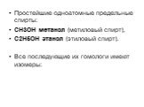 Простейшие одноатомные предельные спирты: CH3OH метанол (метиловый спирт), C2H5OH этанол (этиловый спирт). Все последующие их гомологи имеют изомеры: