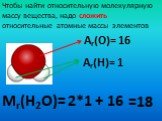 Мr(Н2О)=. Чтобы найти относительную молекулярную массу вещества, надо сложить относительные атомные массы элементов. Аr(О)= 16 Аr(Н)= 1 2*1 + 16 =18