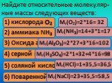 Найдите относительные молекуляр-ные массы следующих веществ: 1) кислорода О2 2) аммиака NH3. 3) Оксида алюминия Аl2О3. 4) серной кислоты H2SO4. 5) соляной кислоты HСl. 6) Поваренной соли NaСl. Мr(О2)=2*16= 32 Мr(NH3)=14+3*1=17 Мr(Аl2О3)=2*27+3*16=102 Мr(H2SO4)=2*1+32+4*16=98 Мr(HСl)=1+35,5=36,5 Мr(N