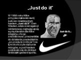 „Just do it”. W 1988 roku Nike przypieczętowało swój sukces rewelacyjnym hasłem „Just do it”. Dan Wieden, właściciel agencji reklamowej, zajmującej się wymyśleniem dla Nike sloganu, chcąc zmobilizować pracowników do działania powiedział im „po prostu to zróbcie” i na tym skończyła się burza mózgów, 