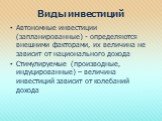 Виды инвестиций. Автономные инвестиции (запланированные) - определяются внешними факторами, их величина не зависит от национального дохода Стимулируемые (производные, индуцированные) – величина инвестиций зависит от колебаний дохода