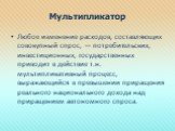 Мультипликатор. Любое изменение расходов, составляющих совокупный спрос, — потребительских, инвестиционных, государственных приводит в действие т.н. мультипликативный процесс, выражающийся в превышении приращения реального национального дохода над приращением автономного спроса.