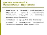 Два вида инвестиций в муниципальных образованиях. Инвестиции в экономику муниципального образования – вложения в экономическую деятельность, ведущуюся на территории муниципального образования Инвестиции в муниципальную экономику – вложения в экономическую деятельность, связанную с оказанием обществе