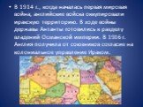 В 1914 г., когда началась первая мировая война, английские войска оккупировали иракскую территорию. В ходе войны державы Антанты готовились к разделу владений Османской империи. В 1916 г. Англия получила от союзников согласие на колониальное управление Ираком.