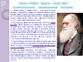 Чарльз Роберт Дарвин (1809-1882) – основоположник эволюционной биологии. Ч. Дарвин родился 12 февраля 1809 г. в семье врача. Во время обучения в университетах Эдинбурга и Кембриджа Дарвин получил глубокие знания в области зоологии, ботаники и геологии, навыки и вкус к полевым исследованиям. Большую 