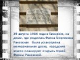 29 августа 1986 года в Таганроге, на доме, где родилась Фаина Георгиевна Раневская была установлена мемориальная доска, городские власти планируют открыть музей Фаины Раневской.