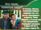 В России, обычно, пожилыми людьми называют тех, кто достиг пенсионного возраста. Таким образом, в России под это определение подпадают женщины старше 55 лет и мужчины старше 60...