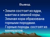 Вывод. Земля состоит из ядра, мантии и земной коры. Земная кора образована горными породами. Горные породы состоят из минералов.