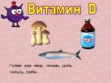 Витамин D. Рыбий жир, яйца, печень, рыба, сельдь, грибы.