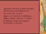 Окрашен космос в чёрный цвет, Поскольку атмосферы нет, Ни ночи нет, ни дня. Здесь нет земной голубизны, Здесь виды странны и чудны: И звёзды сразу все видны, И Солнце, и Луна!!!