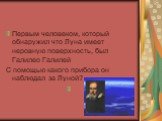 Первым человеком, который обнаружил что Луна имеет неровную поверхность, был Галилео Галилей С помощью какого прибора он наблюдал за Луной?