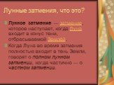 Лунные затмения, что это? Лунное затмение — затмение, которое наступает, когда Луна входит в конус тени, отбрасываемой Землёй. Когда Луна во время затмения полностью входит в тень Земли, говорят о полном лунном затмении, когда частично — о частном затмении.