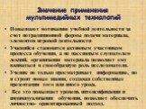 Значение применения мультимедийных технологий. Повышают мотивацию учебной деятельности за счет нетрадиционной формы подачи материала, элементов игровой деятельности Учащийся становится активным участником процесса обучения, а не пассивным слушателем лекций, организация материала позволяет ему вживат