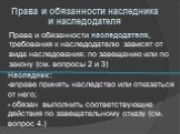 Права и обязанности наследодателя, требования к наследодателю зависят от вида наследования: по завещанию или по закону (см. вопросы 2 и 3). Права и обязанности наследника и наследодателя. Наследник: вправе принять наследство или отказаться от него; обязан выполнить соответствующие действия по завеща