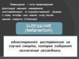 Завещание – это правомерная фиксация нашего намерения, составленного в торжественной форме с тем, чтобы оно имело силу после нашей смерти (Ульпиан). ЗАВЕЩАНИЕ (testamentum). одностороннее распоряжение на случай смерти, которое содержит назначение наследника.