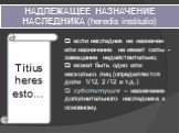 НАДЛЕЖАЩЕЕ НАЗНАЧЕНИЕ НАСЛЕДНИКА (heredis institutio). Titius heres esto…. если наследник не назначен или назначение не имеет силы - завещание недействительно; может быть одно или несколько лиц (определяются доли 1/12, 2 /12 и т.д.) субституция – назначение дополнительного наследника к основному.