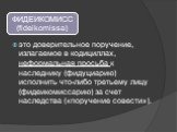 это доверительное поручение, излагаемое в кодициллах, неформальная просьба к наследнику (фидуциарию) исполнить что-либо третьему лицу (фидеикомиссарию) за счет наследства («поручение совести»).