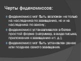 Черты фидекомиссов: фидеикомисс мог быть возложен не только на наследника по завещанию, но и на наследника по закону; фидеикомисс устанавливался в более простой форме (например, в виде письма, приложения к завещанию и т. д.); фидеикомисс мог быть установлен ранее или позднее самого завещания.