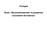 Лекция Тема «Возникновение и развитие сознания человека»