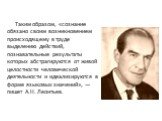 Таким образом, «сознание обязано своим возникновением происходящему в труде выделению действий, познавательные результаты которых абстрагируются от живой целостности человеческой деятельности и идеализируются в форме языковых значений», — пишет А.Н. Леонтьев.