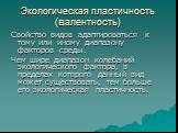 Экологическая пластичность (валентность). Свойство видов адаптироваться к тому или иному диапазону факторов среды. Чем шире диапазон колебаний экологического фактора, в пределах которого данный вид может существовать, тем больше его экологическая пластичность.