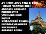 24 июня 2005 года в селе Париж Челябинской области открыта пятикратно уменьшенная копия Эйфелевой башни, использующаяся как вышка сотовой связи