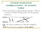 OTHER INFINITIVE COMBINATIONS IN PASSIVE VOICE. Verbs of liking/loving/wanting/wishing + Object + infinitive form their passive with the passive infinitive. Active: S + V + O1 + to-infinitive + O2 Passive: S + V + O + To Be + PP EX: He wants someone to take photographs. He wants photographs to be ta