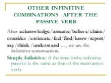 OTHER INFINITIVE COMBINATIONS AFTER THE PASSIVE VERB. After acknowledge/assume/believe/claim/ consider /estimate/feel/find/know/report/ say/think /understand …, we use the infinitive construction. Simple Infinitive: if the time in the infinitive passive is the same as that of the main active verb.