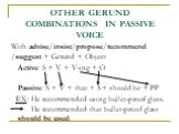 OTHER GERUND COMBINATIONS IN PASSIVE VOICE. With advise/insist/propose/recommend /suggest + Gerund + Object Active: S + V + V-ing + O Passive: S + V + that + S + should be + PP EX: He recommended using bullet-proof glass. He recommended that bullet-proof glass should be used.