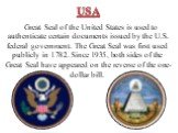 Great Seal of the United States is used to authenticate certain documents issued by the U.S. federal government. The Great Seal was first used publicly in 1782. Since 1935, both sides of the Great Seal have appeared on the reverse of the one-dollar bill.