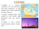 CANADA. Canada is a country, consisting of ten provinces and three territories, in the northern part of the continent of North America. Canada extends from the Atlantic to the Pacific and northward into the Arctic Ocean Canada is the world's second largest country in total area.