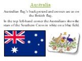 Australian flag’s background and crosses are as on the British flag. In the top left-hand corner the Australians show the stars of the Southern Cross in white on a blue field.