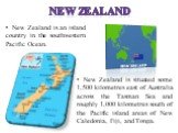 New Zealand. New Zealand is an island country in the southwestern Pacific Ocean. New Zealand is situated some 1,500 kilometres east of Australia across the Tasman Sea and roughly 1,000 kilometres south of the Pacific island areas of New Caledonia, Fiji, and Tonga.