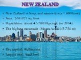 New Zealand is long and narrow (over 1.600 kms) Area: 268.021 sq. kms Population: about 4.570.038 people (in 2014) The highest mountain: Mount Aoraki (3.754 m) The capital: Wellington Largest city: Auckland