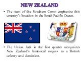 The stars of the Southern Cross emphasize this country's location in the South Pacific Ocean. The Union Jack in the first quarter recognizes New Zealand's historical origins as a British colony and dominion.