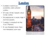 London. London is political, economic and cultural centre. It’s one of the largest cities in the world. Its population is more than 9 million people. London is situated on the river Thames. It was founded more than two thousand years ago.