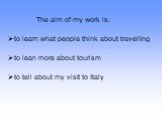 The aim of my work is: to learn what people think about travelling to lean more about tourism to tell about my visit to Italy