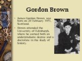 Gordon Brown. James Gordon Brown was born on 20 February 1951, Scotland. Brown attended the University of Edinburgh, where he earned both an undergraduate degree and a doctorate in the study of history.