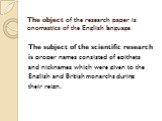 The object of the research paper is onomastics of the English language. The subject of the scientific research is proper names consisted of epithets and nicknames which were given to the English and British monarchs during their reign.
