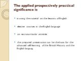 The applied prospectively practical significance is. in using the material on the lessons of English elective courses in the English language on extracurricular activities the prepared presentation can be the basis for the advanced self-learning of the British History and the English languag.