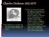 Charles Dickens: 1812-1870. Charles Dickens was a novelist who provided Victorian England with one of its greatest champions of reform. Dickens used his novels to identify and ad­dress many problems of the nineteenth century, such as child abuse, unfair labour practices, unjustices in the legal syst
