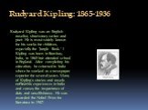 Rudyard Kipling: 1865-1936. Rudyard Kipling was an English novelist, short-story writer and poet. He is most widely known for his works for children, especially the "Jungle Book." I Kipling was born in Bombay, India, in 1865 but attended school in England. After completing his education, h