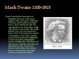 Mark Twain: 1835-1910. Mark Twain left his hometown of Hannibal, Missouri at the age of eighteen. His real name was Samuel Clemens, but he took his penname from a term used by the men who operated the river boats. They would call, "By the mark, twain!" This meant that the river was two (tw