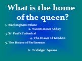 What is the home of the queen? 1. Buckingham Palace 2. Westminster Abbey 3. St’ Paul’s Cathedral 4. The Tower of London 5. The House of Parliament 6. Trafalgar Square