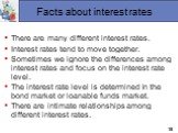 Facts about interest rates. There are many different interest rates. Interest rates tend to move together. Sometimes we ignore the differences among interest rates and focus on the interest rate level. The interest rate level is determined in the bond market or loanable funds market. There are intim