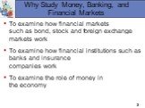 Why Study Money, Banking, and Financial Markets. To examine how financial markets such as bond, stock and foreign exchange markets work To examine how financial institutions such as banks and insurance companies work To examine the role of money in the economy
