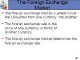 The Foreign Exchange Market. The foreign exchange market is where funds are converted from one currency into another The foreign exchange rate is the price of one currency in terms of another currency The foreign exchange market determines the foreign exchange rate