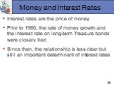Money and Interest Rates. Interest rates are the price of money Prior to 1980, the rate of money growth and the interest rate on long-term Treasure bonds were closely tied Since then, the relationship is less clear but still an important determinant of interest rates