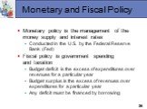Monetary and Fiscal Policy. Monetary policy is the management of the money supply and interest rates Conducted in the U.S. by the Federal Reserve Bank (Fed) Fiscal policy is government spending and taxation Budget deficit is the excess of expenditures over revenues for a particular year Budget surpl