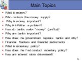 Main Topics. What is money? Who controls the money supply? Why is money important? Why is inflation a problem? How do banks make “money” (profits)? Why are banks important? How does the government regulate banks and why? Financial Markets and financial instruments What is monetary policy? How does t